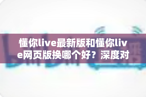 懂你live最新版和懂你live网页版换哪个好?深度对比助你找到最佳观看方案 懂你live最新版和懂你live网页版换哪个好?深度对比助你找到最佳观看方案