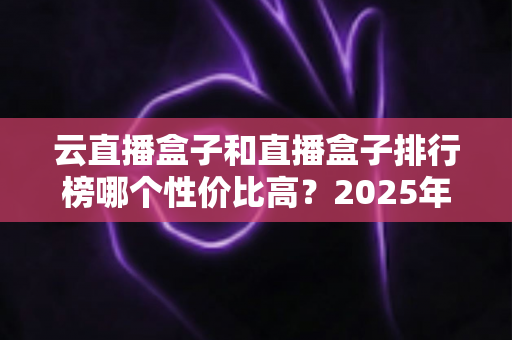 云直播盒子和直播盒子排行榜哪个性价比高?2025年直播设备选购避坑全指南 云直播盒子和直播盒子排行榜哪个性价比高?2025年直播设备选购避坑全指南