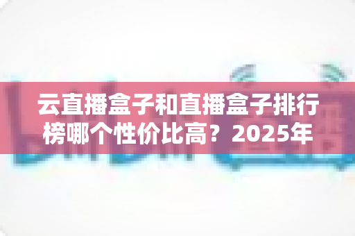 云直播盒子和直播盒子排行榜哪个性价比高?2025年直播设备选购避坑全指南 云直播盒子和直播盒子排行榜哪个性价比高?2025年直播设备选购避坑全指南