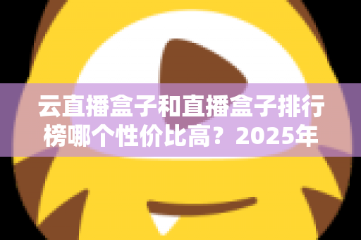 云直播盒子和直播盒子排行榜哪个性价比高？2025年直播设备选购避坑全指南