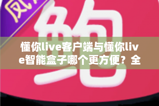 懂你live客户端与懂你live智能盒子哪个更方便?全方位对比解析助你轻松做出正确选择 懂你live客户端与懂你live智能盒子哪个更方便?全方位对比解析助你轻松做出正确选择