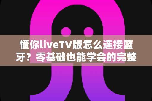 懂你liveTV版怎么连接蓝牙？零基础也能学会的完整配对教程与疑难解答