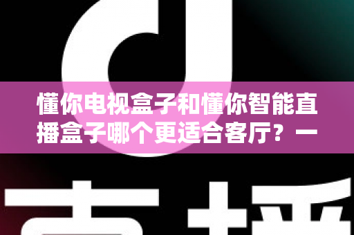懂你电视盒子和懂你智能直播盒子哪个更适合客厅？一文看懂选购要点