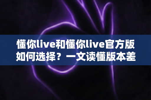 懂你live和懂你live官方版如何选择?一文读懂版本差异与安全下载全攻略 懂你live和懂你live官方版如何选择?一文读懂版本差异与安全下载全攻略