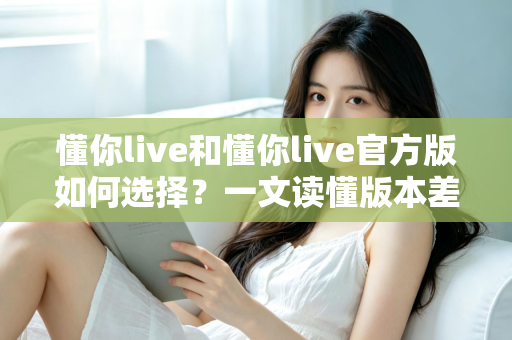 懂你live和懂你live官方版如何选择?一文读懂版本差异与安全下载全攻略 懂你live和懂你live官方版如何选择?一文读懂版本差异与安全下载全攻略