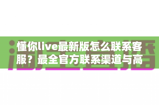 懂你live最新版怎么联系客服?最全官方联系渠道与高效沟通指南详解 懂你live最新版怎么联系客服?最全官方联系渠道与高效沟通指南详解