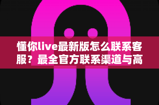 懂你live最新版怎么联系客服？最全官方联系渠道与高效沟通指南详解
