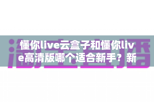 懂你live云盒子和懂你live高清版哪个适合新手?新手主播零基础选购全攻略 懂你live云盒子和懂你live高清版哪个适合新手?新手主播零基础选购全攻略