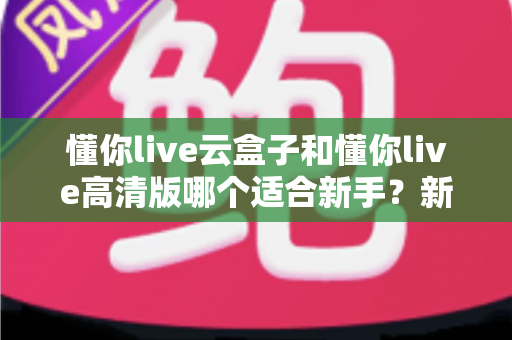 懂你live云盒子和懂你live高清版哪个适合新手?新手主播零基础选购全攻略 懂你live云盒子和懂你live高清版哪个适合新手?新手主播零基础选购全攻略