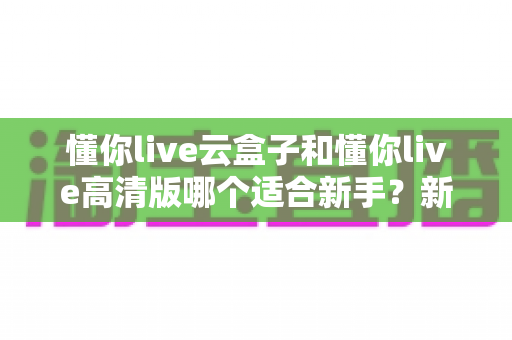 懂你live云盒子和懂你live高清版哪个适合新手?新手主播零基础选购全攻略 懂你live云盒子和懂你live高清版哪个适合新手?新手主播零基础选购全攻略