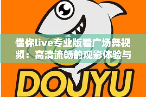 懂你live专业版看广场舞视频：高清流畅的观影体验与实用指南全解析