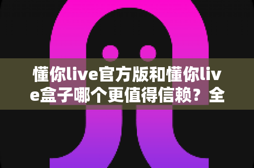 懂你live官方版和懂你live盒子哪个更值得信赖?全面对比分析助你安心选择 懂你live官方版和懂你live盒子哪个更值得信赖?全面对比分析助你安心选择
