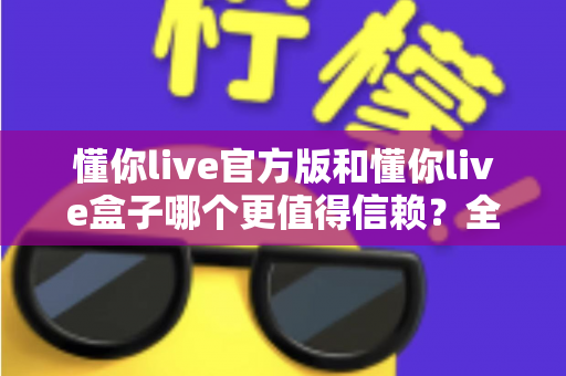 懂你live官方版和懂你live盒子哪个更值得信赖?全面对比分析助你安心选择 懂你live官方版和懂你live盒子哪个更值得信赖?全面对比分析助你安心选择