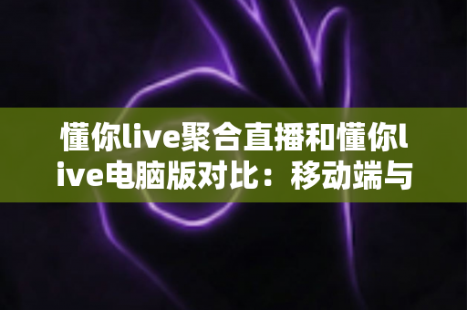 懂你live聚合直播和懂你live电脑版对比:移动端与桌面端全维度深度评测指南 懂你live聚合直播和懂你live电脑版对比:移动端与桌面端全维度深度评测指南
