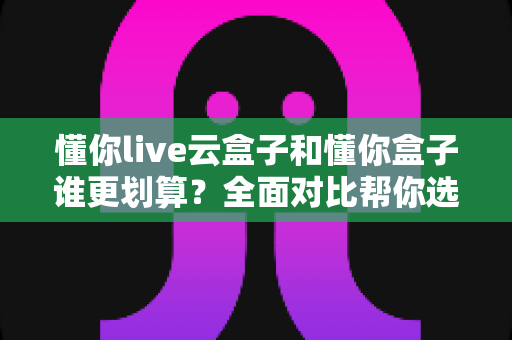 懂你live云盒子和懂你盒子谁更划算?全面对比帮你选出高性价比之选 懂你live云盒子和懂你盒子谁更划算?全面对比帮你选出高性价比之选