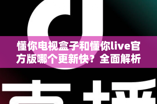 懂你电视盒子和懂你live官方版哪个更新快？全面解析更新频率差异与选购使用指南