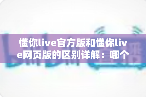 懂你live官方版和懂你live网页版的区别详解:哪个版本更适合你的观看需求? 懂你live官方版和懂你live网页版的区别详解:哪个版本更适合你的观看需求?