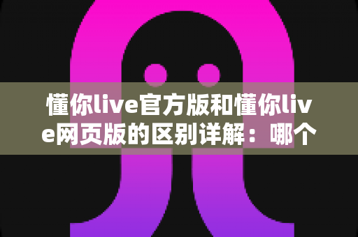 懂你live官方版和懂你live网页版的区别详解：哪个版本更适合你的观看需求？