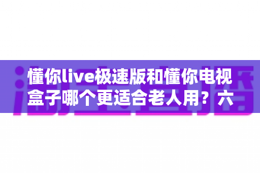 懂你live极速版和懂你电视盒子哪个更适合老人用？六大维度对比+分场景选购全指南