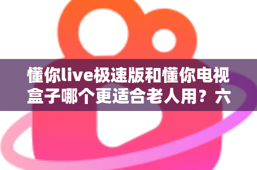 懂你live极速版和懂你电视盒子哪个更适合老人用？六大维度对比+分场景选购全指南
