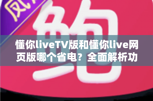 懂你liveTV版和懂你live网页版哪个省电？全面解析功耗差异与实用省电技巧