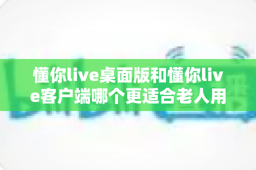 懂你live桌面版和懂你live客户端哪个更适合老人用?中老年用户最佳选择全攻略 懂你live桌面版和懂你live客户端哪个更适合老人用?中老年用户最佳选择全攻略