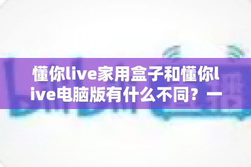 懂你live家用盒子和懂你live电脑版有什么不同?一篇看懂两种版本的核心区别与选购建议 懂你live家用盒子和懂你live电脑版有什么不同?一篇看懂两种版本的核心区别与选购建议