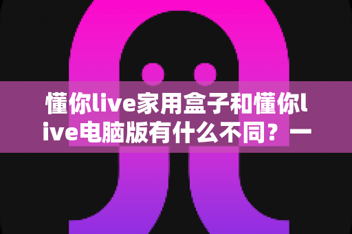 懂你live家用盒子和懂你live电脑版有什么不同？一篇看懂两种版本的核心区别与选购建议