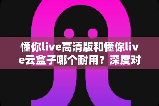懂你live高清版和懂你live云盒子哪个耐用?深度对比两款盒子的真实使用寿命与选购建议 懂你live高清版和懂你live云盒子哪个耐用?深度对比两款盒子的真实使用寿命与选购建议