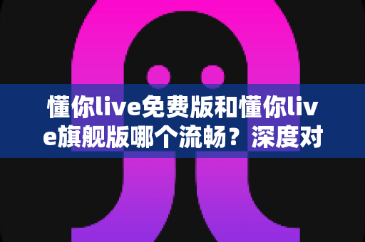 懂你live免费版和懂你live旗舰版哪个流畅?深度对比分析帮你选对版本 懂你live免费版和懂你live旗舰版哪个流畅?深度对比分析帮你选对版本