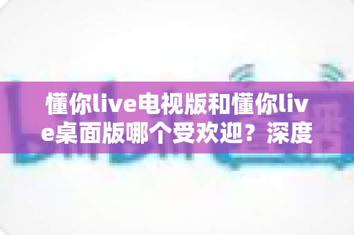懂你live电视版和懂你live桌面版哪个受欢迎？深度对比分析帮你选对版本