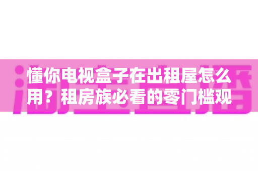 懂你电视盒子在出租屋怎么用?租房族必看的零门槛观影升级指南 懂你电视盒子在出租屋怎么用?租房族必看的零门槛观影升级指南