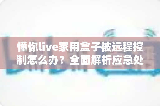懂你live家用盒子被远程控制怎么办？全面解析应急处理与安全防护实用指南