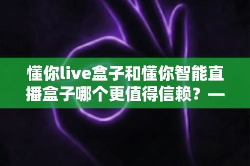 懂你live盒子和懂你智能直播盒子哪个更值得信赖?——全方位深度对比评测,帮你选对开播神器 懂你live盒子和懂你智能直播盒子哪个更值得信赖?——全方位深度对比评测,帮你选对开播神器