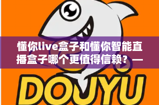 懂你live盒子和懂你智能直播盒子哪个更值得信赖?——全方位深度对比评测,帮你选对开播神器 懂你live盒子和懂你智能直播盒子哪个更值得信赖?——全方位深度对比评测,帮你选对开播神器