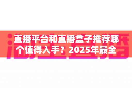 直播平台和直播盒子推荐哪个值得入手？2025年最全选购指南与深度对比分析