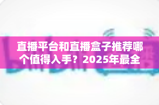 直播平台和直播盒子推荐哪个值得入手？2025年最全选购指南与深度对比分析