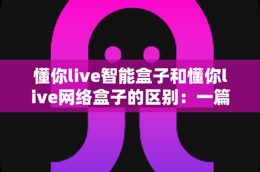懂你live智能盒子和懂你live网络盒子的区别：一篇帮你选对设备的深度解析