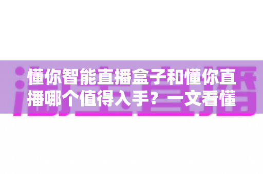 懂你智能直播盒子和懂你直播哪个值得入手？一文看懂两者区别，选对不花冤枉钱