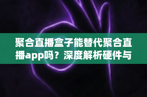 聚合直播盒子能替代聚合直播app吗？深度解析硬件与软件的优劣与选择指南