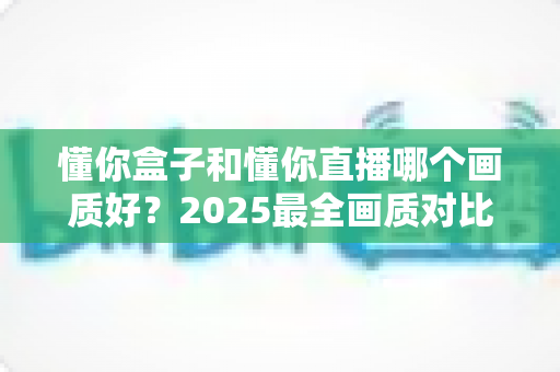 懂你盒子和懂你直播哪个画质好？2025最全画质对比评测，帮你选出更清晰的观影方案