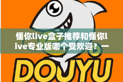 懂你live盒子推荐和懂你live专业版哪个受欢迎?一份帮你选对版本的实用对比指南 懂你live盒子推荐和懂你live专业版哪个受欢迎?一份帮你选对版本的实用对比指南