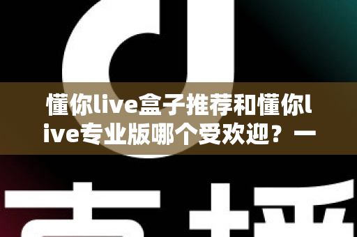 懂你live盒子推荐和懂你live专业版哪个受欢迎?一份帮你选对版本的实用对比指南 懂你live盒子推荐和懂你live专业版哪个受欢迎?一份帮你选对版本的实用对比指南