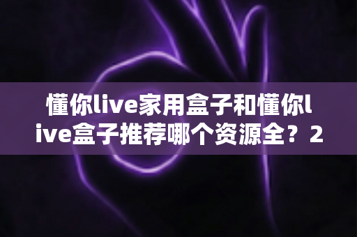 懂你live家用盒子和懂你live盒子推荐哪个资源全?2025年超全对比选购指南帮你一次看懂 懂你live家用盒子和懂你live盒子推荐哪个资源全?2025年超全对比选购指南帮你一次看懂