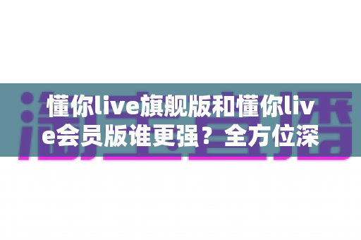 懂你live旗舰版和懂你live会员版谁更强？全方位深度对比评测，帮你一键选对版本