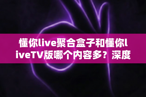 懂你live聚合盒子和懂你liveTV版哪个内容多？深度对比解析帮你选对版本
