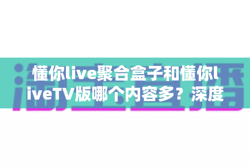 懂你live聚合盒子和懂你liveTV版哪个内容多？深度对比解析帮你选对版本