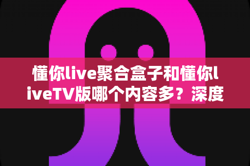 懂你live聚合盒子和懂你liveTV版哪个内容多？深度对比解析帮你选对版本