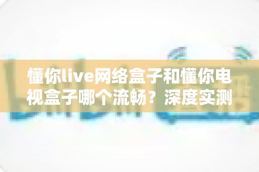 懂你live网络盒子和懂你电视盒子哪个流畅？深度实测对比与选购指南全解析