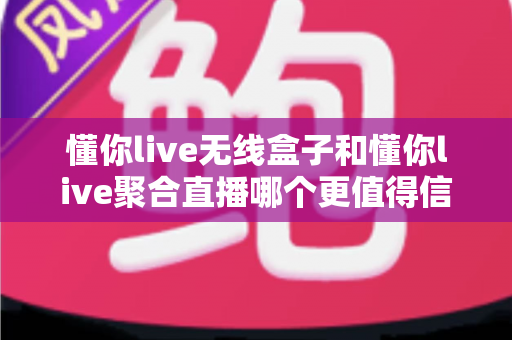 懂你live无线盒子和懂你live聚合直播哪个更值得信赖？深度对比解析与选购避坑指南